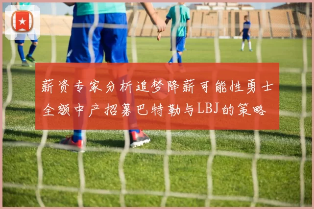 薪资专家分析追梦降薪可能性勇士全额中产招募巴特勒与LBJ的策略