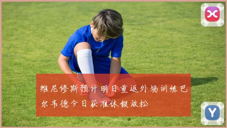 维尼修斯预计明日重返外场训练巴尔韦德今日获准休假放松