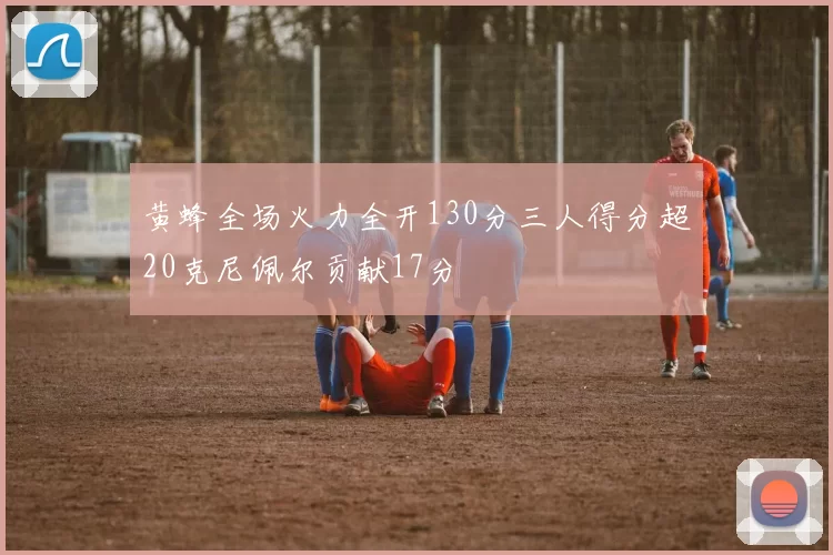 黄蜂全场火力全开130分三人得分超20克尼佩尔贡献17分