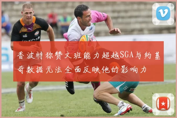 香波特称赞文班能力超越SGA与约基奇数据无法全面反映他的影响力