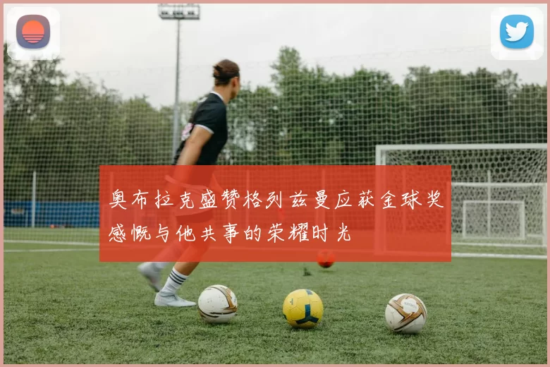 奥布拉克盛赞格列兹曼应获金球奖感慨与他共事的荣耀时光