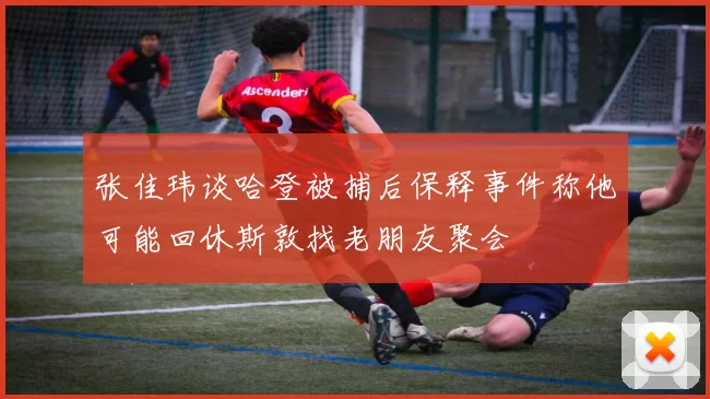 张佳玮谈哈登被捕后保释事件称他可能回休斯敦找老朋友聚会