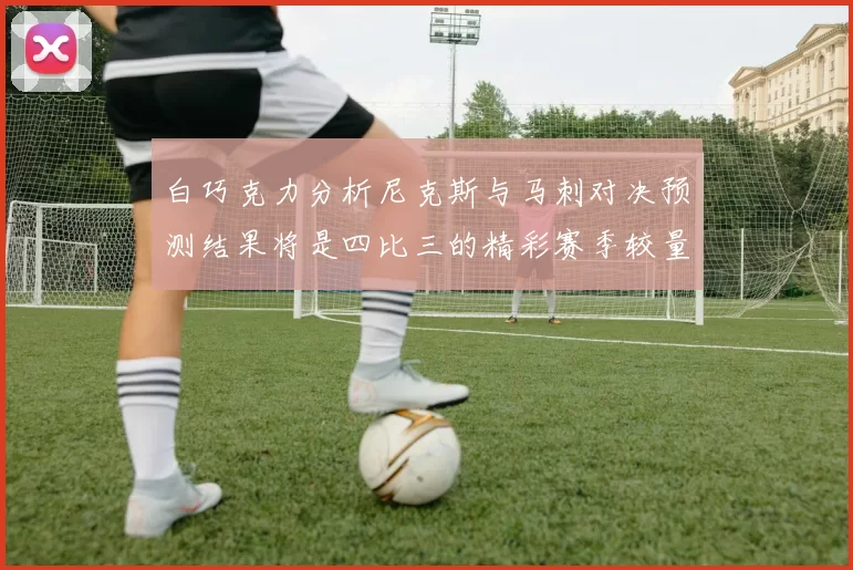 白巧克力分析尼克斯与马刺对决预测结果将是四比三的精彩赛季较量