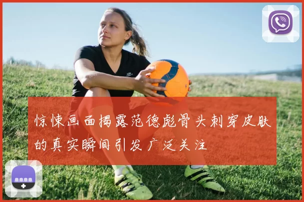 惊悚画面揭露范德彪骨头刺穿皮肤的真实瞬间引发广泛关注