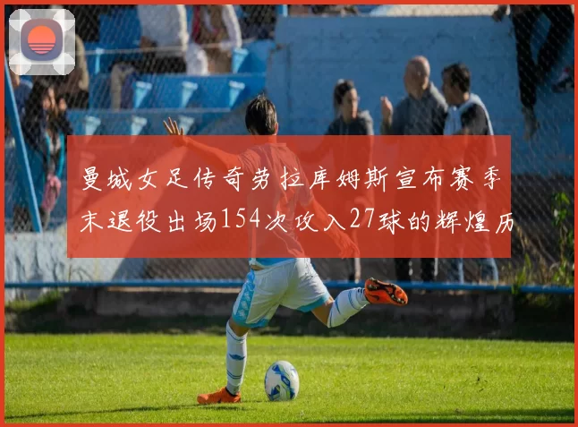 曼城女足传奇劳拉库姆斯宣布赛季末退役出场154次攻入27球的辉煌历程