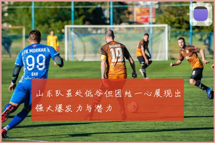山东队虽处低谷但团结一心展现出强大爆发力与潜力