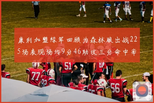 康利加盟绿军回顾为森林狼出战225场表现场均9分46助攻三分命中率412
