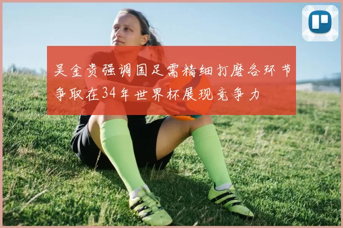 吴金贵强调国足需精细打磨各环节争取在34年世界杯展现竞争力